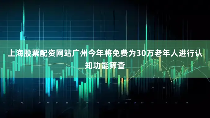 上海股票配资网站广州今年将免费为30万老年人进行认知功能筛查