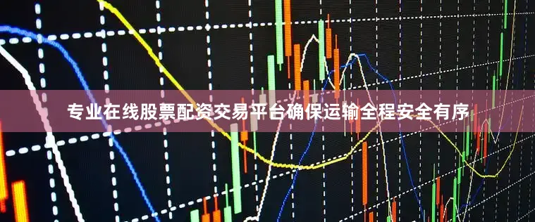 专业在线股票配资交易平台确保运输全程安全有序