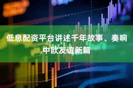 低息配资平台讲述千年故事、奏响中欧友谊新篇