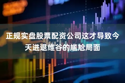 正规实盘股票配资公司这才导致今天进退维谷的尴尬局面