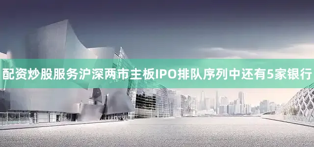 配资炒股服务沪深两市主板IPO排队序列中还有5家银行