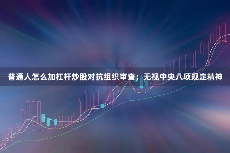 普通人怎么加杠杆炒股对抗组织审查;无视中央八项规定精神