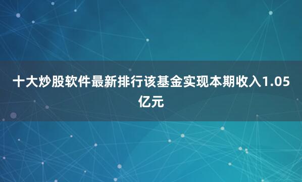 十大炒股软件最新排行该基金实现本期收入1.05亿元