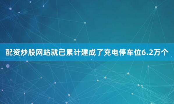 配资炒股网站就已累计建成了充电停车位6.2万个