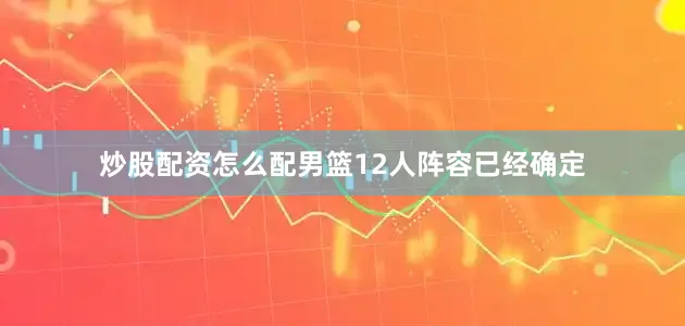 炒股配资怎么配男篮12人阵容已经确定