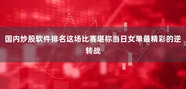 国内炒股软件排名这场比赛堪称当日女单最精彩的逆转战