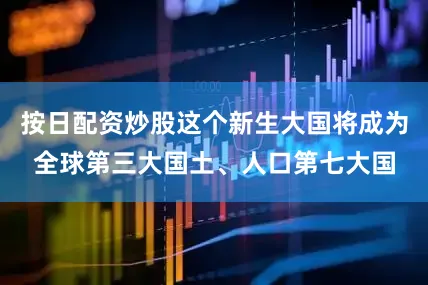 按日配资炒股这个新生大国将成为全球第三大国土、人口第七大国