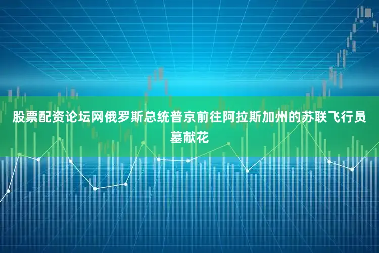 股票配资论坛网俄罗斯总统普京前往阿拉斯加州的苏联飞行员墓献花