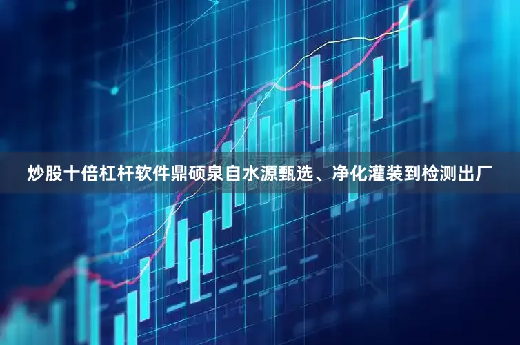 炒股十倍杠杆软件鼎硕泉自水源甄选、净化灌装到检测出厂
