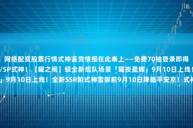 网络配资股票行情式神鉴赏情报在此奉上——免费70抽登录即得！「九久召唤礼」必得SSR/SP式神！【曜之阁】级全新组队场景「曜夜盈辉」9月10日上线！全新SSR阶式神雪御前9月10日降临平安京！式神鉴赏情报奉上~