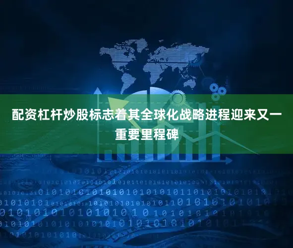 配资杠杆炒股标志着其全球化战略进程迎来又一重要里程碑