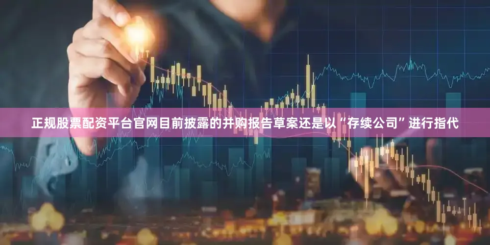 正规股票配资平台官网目前披露的并购报告草案还是以“存续公司”进行指代