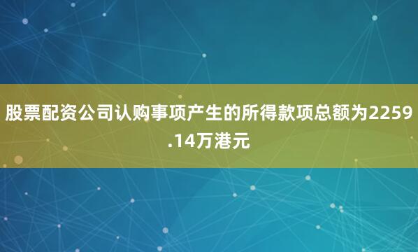 股票配资公司认购事项产生的所得款项总额为2259.14万港元