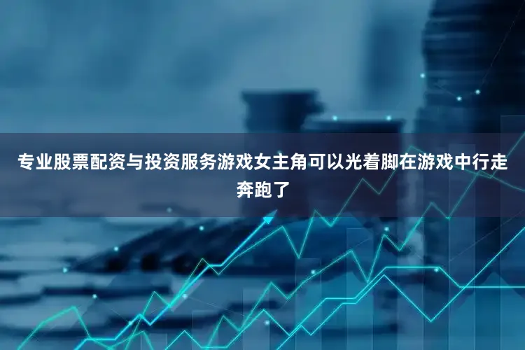 专业股票配资与投资服务游戏女主角可以光着脚在游戏中行走奔跑了